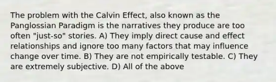 The problem with the Calvin Effect, also known as the Panglossian Paradigm is the narratives they produce are too often "just-so" stories. A) They imply direct cause and effect relationships and ignore too many factors that may influence change over time. B) They are not empirically testable. C) They are extremely subjective. D) All of the above