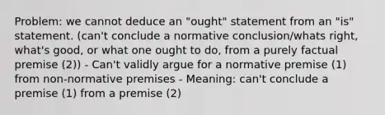 Problem: we cannot deduce an "ought" statement from an "is" statement. (can't conclude a normative conclusion/whats right, what's good, or what one ought to do, from a purely factual premise (2)) - Can't validly argue for a normative premise (1) from non-normative premises - Meaning: can't conclude a premise (1) from a premise (2)