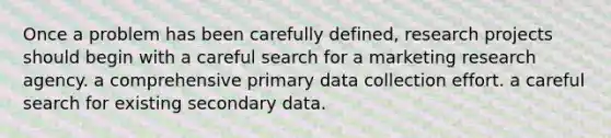 Once a problem has been carefully defined, research projects should begin with a careful search for a marketing research agency. a comprehensive primary data collection effort. a careful search for existing secondary data.