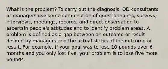 What is the problem? To carry out the diagnosis, OD consultants or managers use some combination of questionnaires, surveys, interviews, meetings, records, and direct observation to ascertain people's attitudes and to identify problem areas. A problem is defined as a gap between an outcome or result desired by managers and the actual status of the outcome or result. For example, if your goal was to lose 10 pounds over 6 months and you only lost five, your problem is to lose five more pounds.