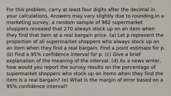 For this problem, carry at least four digits after the decimal in your calculations. Answers may vary slightly due to rounding.In a marketing survey, a random sample of 982 supermarket shoppers revealed that 270 always stock up on an item when they find that item at a real bargain price. (a) Let p represent the proportion of all supermarket shoppers who always stock up on an item when they find a real bargain. Find a point estimate for p (b) Find a 95% confidence interval for p. (c) Give a brief explanation of the meaning of the interval. (d) As a news writer, how would you report the survey results on the percentage of supermarket shoppers who stock up on items when they find the item is a real bargain? (e) What is the margin of error based on a 95% confidence interval?