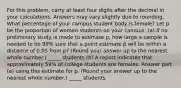 For this problem, carry at least four digits after the decimal in your calculations. Answers may vary slightly due to rounding. What percentage of your campus student body is female? Let p be the proportion of women students on your campus. (a) If no preliminary study is made to estimate p, how large a sample is needed to be 99% sure that a point estimate p̂ will be within a distance of 0.05 from p? (Round your answer up to the nearest whole number.) _____ students (b) A report indicates that approximately 59% of college students are females. Answer part (a) using this estimate for p. (Round your answer up to the nearest whole number.) _____ students