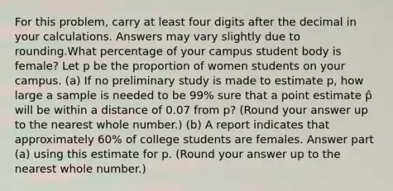 For this problem, carry at least four digits after the decimal in your calculations. Answers may vary slightly due to rounding.What percentage of your campus student body is female? Let p be the proportion of women students on your campus. (a) If no preliminary study is made to estimate p, how large a sample is needed to be 99% sure that a point estimate p̂ will be within a distance of 0.07 from p? (Round your answer up to the nearest whole number.) (b) A report indicates that approximately 60% of college students are females. Answer part (a) using this estimate for p. (Round your answer up to the nearest whole number.)