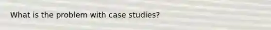 What is the problem with case studies?