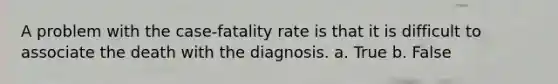 A problem with the case-fatality rate is that it is difficult to associate the death with the diagnosis. a. True b. False