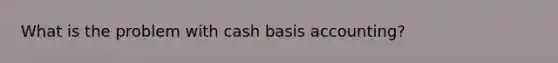 What is the problem with cash basis accounting?