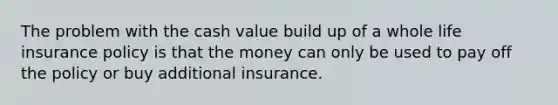 The problem with the cash value build up of a whole life insurance policy is that the money can only be used to pay off the policy or buy additional insurance.