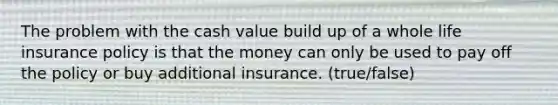 The problem with the cash value build up of a whole life insurance policy is that the money can only be used to pay off the policy or buy additional insurance. (true/false)