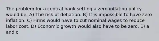 The problem for a central bank setting a zero inflation policy would be: A) The risk of deflation. B) It is impossible to have zero inflation. C) Firms would have to cut nominal wages to reduce labor cost. D) Economic growth would also have to be zero. E) a and c