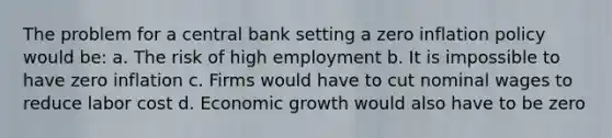 The problem for a central bank setting a zero inflation policy would be: a. The risk of high employment b. It is impossible to have zero inflation c. Firms would have to cut nominal wages to reduce labor cost d. Economic growth would also have to be zero