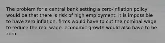 The problem for a central bank setting a zero-inflation policy would be that there is risk of high employment. it is impossible to have zero inflation. firms would have to cut the nominal wage to reduce the real wage. economic growth would also have to be zero.