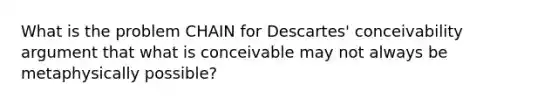 What is the problem CHAIN for Descartes' conceivability argument that what is conceivable may not always be metaphysically possible?