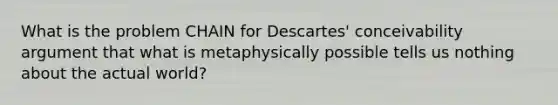 What is the problem CHAIN for Descartes' conceivability argument that what is metaphysically possible tells us nothing about the actual world?