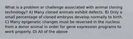 What is a problem or challenge associated with animal cloning technology? A) Many cloned animals exhibit defects. B) Only a small percentage of cloned embryos develop normally to birth. C) Many epigenetic changes must be reversed in the nucleus from a donor animal in order for gene expression programs to work properly. D) All of the above