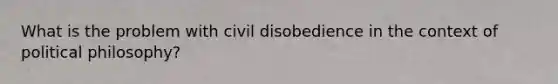 What is the problem with civil disobedience in the context of political philosophy?