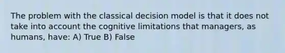 The problem with the classical decision model is that it does not take into account the cognitive limitations that managers, as humans, have: A) True B) False