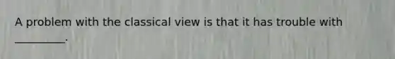 A problem with the classical view is that it has trouble with _________.