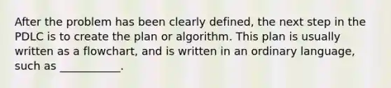 After the problem has been clearly defined, the next step in the PDLC is to create the plan or algorithm. This plan is usually written as a flowchart, and is written in an ordinary language, such as ___________.