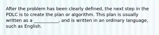 After the problem has been clearly defined, the next step in the PDLC is to create the plan or algorithm. This plan is usually written as a ___________, and is written in an ordinary language, such as English.