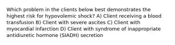 Which problem in the clients below best demonstrates the highest risk for hypovolemic shock? A) Client receiving a blood transfusion B) Client with severe ascites C) Client with myocardial infarction D) Client with syndrome of inappropriate antidiuretic hormone (SIADH) secretion