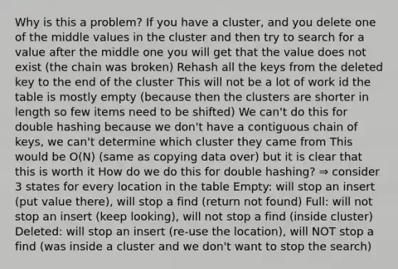 Why is this a problem? If you have a cluster, and you delete one of the middle values in the cluster and then try to search for a value after the middle one you will get that the value does not exist (the chain was broken) Rehash all the keys from the deleted key to the end of the cluster This will not be a lot of work id the table is mostly empty (because then the clusters are shorter in length so few items need to be shifted) We can't do this for double hashing because we don't have a contiguous chain of keys, we can't determine which cluster they came from This would be O(N) (same as copying data over) but it is clear that this is worth it How do we do this for double hashing? ⇒ consider 3 states for every location in the table Empty: will stop an insert (put value there), will stop a find (return not found) Full: will not stop an insert (keep looking), will not stop a find (inside cluster) Deleted: will stop an insert (re-use the location), will NOT stop a find (was inside a cluster and we don't want to stop the search)