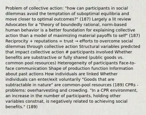 Problem of collective action: "how can participants in social dilemmas avoid the temptation of suboptimal equilibria and move closer to optimal outcomes?" (187) Largely a lit review Advocates for a "theory of boundedly rational, norm-based human behavior is a better foundation for explaining collective action than a model of maximizing material payoffs to self" (187) Reciprocity + reputations = trust → efforts to overcome social dilemmas through collective action Structural variables predicted that impact collective action # participants involved Whether benefits are substractive or fully shared (public goods vs. common pool resources) Heterogeneity of participants Face-to-face communication Shape of production function Information about past actions How individuals are linked Whether individuals can enter/exit voluntarily "Goods that are subtractable in nature" are common-pool resources (189) CPRs - problems: overharvesting and crowding. "In a CPR environment, an increase in the number of participants, holding other variables constnat, is negatively related to achieving social benefits." (189)