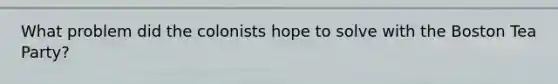 What problem did the colonists hope to solve with the Boston Tea Party?
