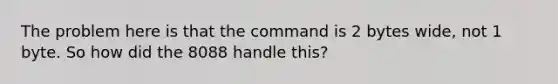 The problem here is that the command is 2 bytes wide, not 1 byte. So how did the 8088 handle this?