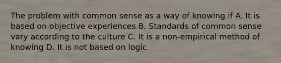 The problem with common sense as a way of knowing if A. It is based on objective experiences B. Standards of common sense vary according to the culture C. It is a non-empirical method of knowing D. It is not based on logic