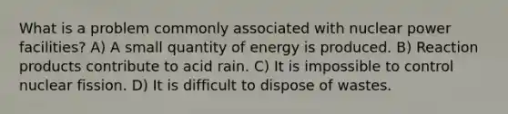 What is a problem commonly associated with nuclear power facilities? A) A small quantity of energy is produced. B) Reaction products contribute to acid rain. C) It is impossible to control nuclear fission. D) It is difficult to dispose of wastes.