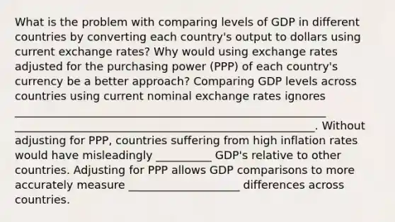 What is the problem with comparing levels of GDP in different countries by converting each​ country's output to dollars using current exchange​ rates? Why would using exchange rates adjusted for the purchasing power​ (PPP) of each​ country's currency be a better​ approach? Comparing GDP levels across countries using current nominal exchange rates ignores ________________________________________________________ ______________________________________________________. Without adjusting for​ PPP, countries suffering from high inflation rates would have misleadingly __________ ​GDP's relative to other countries. Adjusting for PPP allows GDP comparisons to more accurately measure ____________________ differences across countries.