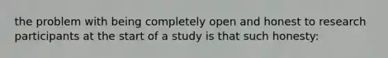 the problem with being completely open and honest to research participants at the start of a study is that such honesty: