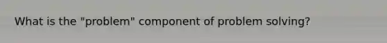 What is the "problem" component of problem solving?