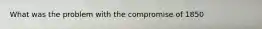 What was the problem with the compromise of 1850