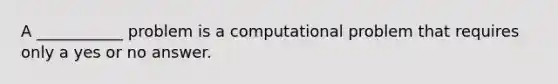 A ___________ problem is a computational problem that requires only a yes or no answer.