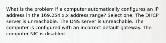 What is the problem if a computer automatically configures an IP address in the 169.254.x.x address range? Select one: The DHCP server is unreachable. The DNS server is unreachable. The computer is configured with an incorrect default gateway. The computer NIC is disabled.