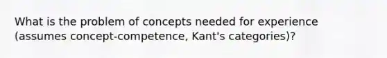 What is the problem of concepts needed for experience (assumes concept-competence, Kant's categories)?