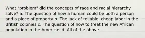 What "problem" did the concepts of race and racial hierarchy solve? a. The question of how a human could be both a person and a piece of property b. The lack of reliable, cheap labor in the British colonies c. The question of how to treat the new African population in the Americas d. All of the above