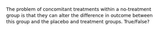 The problem of concomitant treatments within a no-treatment group is that they can alter the difference in outcome between this group and the placebo and treatment groups. True/False?