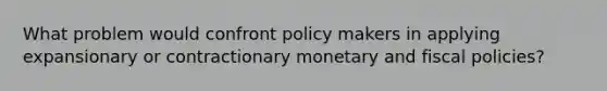 What problem would confront policy makers in applying expansionary or contractionary monetary and fiscal policies?