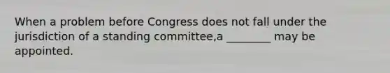 When a problem before Congress does not fall under the jurisdiction of a standing committee,a ________ may be appointed.