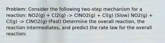 Problem: Consider the following two-step mechanism for a reaction: NO2(g) + Cl2(g) -> ClNO2(g) + Cl(g) (Slow) NO2(g) + Cl(g) -> ClNO2(g) (Fast) Determine the overall reaction, the reaction intermediates, and predict the rate law for the overall reaction: