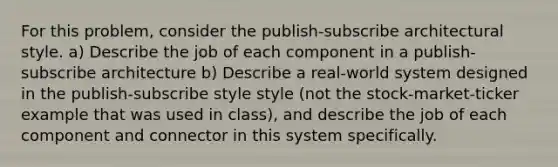 For this problem, consider the publish-subscribe architectural style. a) Describe the job of each component in a publish-subscribe architecture b) Describe a real-world system designed in the publish-subscribe style style (not the stock-market-ticker example that was used in class), and describe the job of each component and connector in this system specifically.