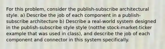 For this problem, consider the publish-subscribe architectural style. a) Describe the job of each component in a publish-subscribe architecture b) Describe a real-world system designed in the publish-subscribe style style (notthe stock-market-ticker example that was used in class), and describe the job of each component and connector in this system specifically.