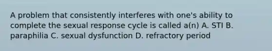 A problem that consistently interferes with one's ability to complete the sexual response cycle is called a(n) A. STI B. paraphilia C. sexual dysfunction D. refractory period