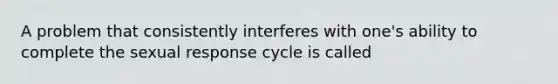 A problem that consistently interferes with one's ability to complete the sexual response cycle is called