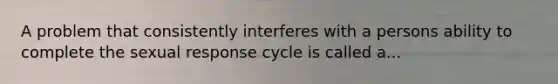 A problem that consistently interferes with a persons ability to complete the sexual response cycle is called a...