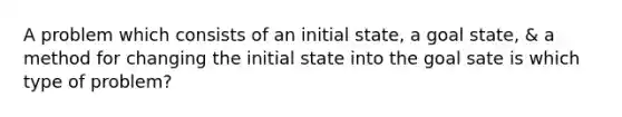 A problem which consists of an initial state, a goal state, & a method for changing the initial state into the goal sate is which type of problem?