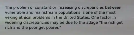 The problem of constant or increasing discrepancies between vulnerable and mainstream populations is one of the most vexing ethical problems in the United States. One factor in widening discrepancies may be due to the adage "the rich get rich and the poor get poorer."