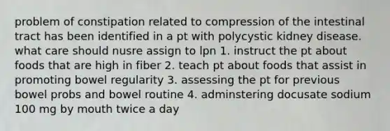 problem of constipation related to compression of the intestinal tract has been identified in a pt with polycystic kidney disease. what care should nusre assign to lpn 1. instruct the pt about foods that are high in fiber 2. teach pt about foods that assist in promoting bowel regularity 3. assessing the pt for previous bowel probs and bowel routine 4. adminstering docusate sodium 100 mg by mouth twice a day